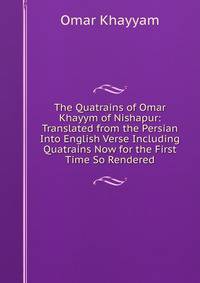The Quatrains of Omar Khayym of Nishapur: Translated from the Persian Into English Verse Including Quatrains Now for the First Time So Rendered