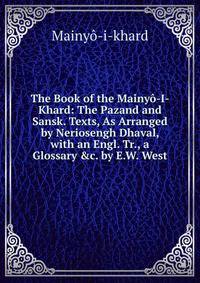 The Book of the Mainy?-I-Khard: The Pazand and Sansk. Texts, As Arranged by Neriosengh Dhaval, with an Engl. Tr., a Glossary &amp;c. by E.W. West