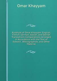 Rubaiyat of Omar Khayyam: English, French, German, Italian, and Danish Translations Comparatively Arranged in Accordance with the Text of Edward . Bibliographies, and Other Material