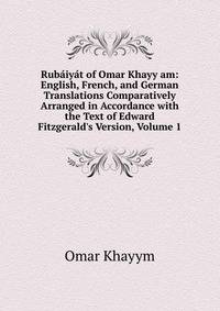 Rub?iy?t of Omar Khayy am: English, French, and German Translations Comparatively Arranged in Accordance with the Text of Edward Fitzgerald's Version, Volume 1