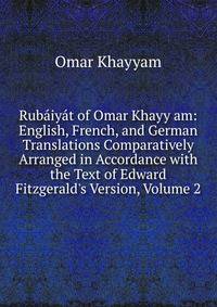 Rub?iy?t of Omar Khayy am: English, French, and German Translations Comparatively Arranged in Accordance with the Text of Edward Fitzgerald's Version, Volume 2