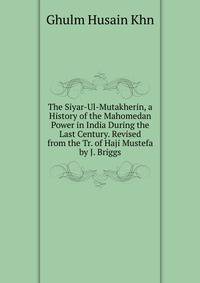 The Siyar-Ul-Mutakherin, a History of the Mahomedan Power in India During the Last Century. Revised from the Tr. of Haji Mustefa by J. Briggs