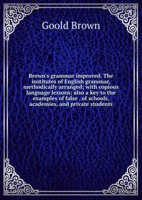 Brown's grammar improved. The institutes of English grammar, methodically arranged; with copious language lessons; also a key to the examples of false . of schools, academies, and private students