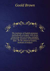 The institutes of English grammar, methodically arranged: with forms of parsing and correcting, examples for parsing, questions of examination, false . for the advanced student, methods of analysis