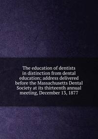 The education of dentists in distinction from dental education; address delivered before the Massachusetts Dental Society at its thirteenth annual meeting, December 13, 1877