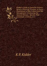 Kidder's Guide to Apiarian Science: Being a Practical Treatise, in Every Department of Bee Culture and Bee Management. Embracing the Natural History . Species That Constitute a Colony, &amp; C