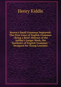 Brown's Small Grammar Improved: The First Lines of English Grammar : Being a Brief Abstract of the Author's Larger Work, the "Institutes of English Grammar" : Designed for Young Learners