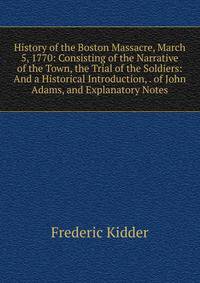 History of the Boston Massacre, March 5, 1770: Consisting of the Narrative of the Town, the Trial of the Soldiers: And a Historical Introduction, . of John Adams, and Explanatory Notes