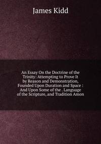 An Essay On the Doctrine of the Trinity: Attempting to Prove It by Reason and Demonstration, Founded Upon Duration and Space : And Upon Some of the . Language of the Scripture, and Tradition Amon