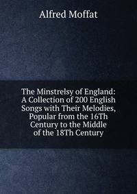 The Minstrelsy of England: A Collection of 200 English Songs with Their Melodies, Popular from the 16Th Century to the Middle of the 18Th Century