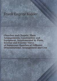 Churches and Chapels: Their Arrangements, Construction and Equipment, Supplemented by Plans, Interior and Exterior Views of Numerous Churches of Different Denominations, Arrangement and Cost