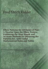 Elbow Patterns for All Forms of Pipe: A Treatise Upon the Elbow Pattern Explaining the Most Simple and Accurate Methods for Obtaining the Patterns for . with Useful Mathematical Rules and Tables