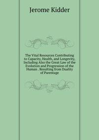 The Vital Resources Contributing to Capacity, Health, and Longevity, Including Also the Great Law of the Evolution and Progression of the Human . Resulting from Duality of Parentage
