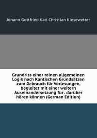 Grundriss einer reinen allgemeinen Logik nach Kantischen Grundstzen zum Gebrauch fr Vorlesungen. begleitet mit einer weitern Auseinandersetzung fr diejenigen die keine Vorlesungen darber hren knnen