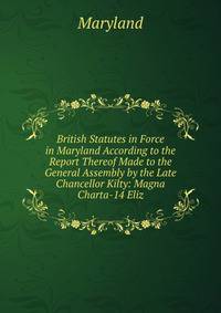 British Statutes in Force in Maryland According to the Report Thereof Made to the General Assembly by the Late Chancellor Kilty: Magna Charta-14 Eliz