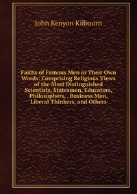 Faiths of Famous Men in Their Own Words: Comprising Religious Views of the Most Distinguished Scientists, Statesmen, Educators, Philosophers, . Business Men, Liberal Thinkers, and Others