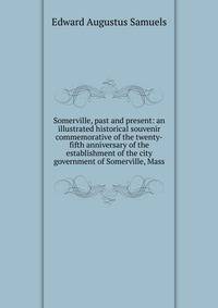 Somerville, past and present: an illustrated historical souvenir commemorative of the twenty-fifth anniversary of the establishment of the city government of Somerville, Mass.