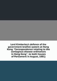 Lord Kimberley's defence of the government brothel system at Hong Kong. "Correspondence relating to the contagious disease ordinances in Hong Kong" . to both houses of Parliament in August, 1881)