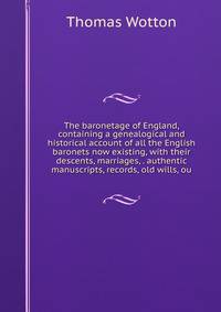 The baronetage of England, containing a genealogical and historical account of all the English baronets now existing, with their descents, marriages, . authentic manuscripts, records, old wills, ou