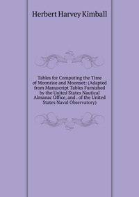 Tables for Computing the Time of Moonrise and Moonset: (Adapted from Manuscript Tables Furnished by the United States Nautical Almanac Office, and . of the United States Naval Observatory)