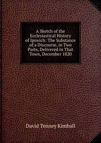 A Sketch of the Ecclesiastical History of Ipswich: The Substance of a Discourse, in Two Parts, Delivered in That Town, December 1820