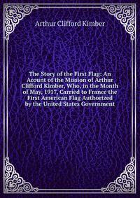 The Story of the First Flag: An Acount of the Mission of Arthur Clifford Kimber, Who, in the Month of May, 1917, Carried to France the First American Flag Authorized by the United States Government