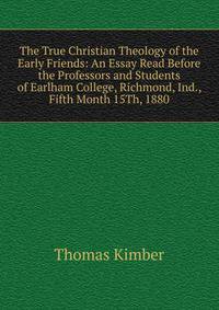 The True Christian Theology of the Early Friends: An Essay Read Before the Professors and Students of Earlham College, Richmond, Ind., Fifth Month 15Th, 1880