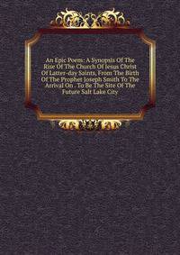 An Epic Poem: A Synopsis Of The Rise Of The Church Of Jesus Christ Of Latter-day Saints, From The Birth Of The Prophet Joseph Smith To The Arrival On . To Be The Site Of The Future Salt Lake City