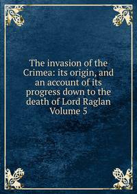 The invasion of the Crimea: its origin, and an account of its progress down to the death of Lord Raglan Volume 5