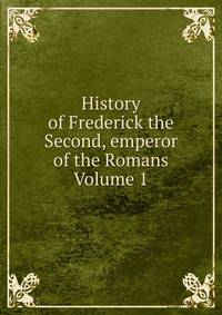 History of Frederick the Second, emperor of the Romans Volume 1