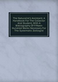 The Naturalist's Assistant; A Handbook For The Collector And Student, With A Bibliography Of Fifteen Hundred Works Necessary For The Systematic Zo?logist