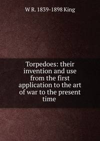 Torpedoes: their invention and use from the first application to the art of war to the present time .