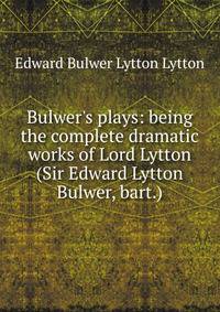 Bulwer's plays: being the complete dramatic works of Lord Lytton (Sir Edward Lytton Bulwer, bart.)