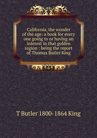 California, the wonder of the age: a book for every one going to or having an interest in that golden region : being the report of Thomas Butler King