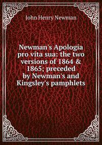 Newman's Apologia pro vita sua: the two versions of 1864 &amp; 1865; preceded by Newman's and Kingsley's pamphlets