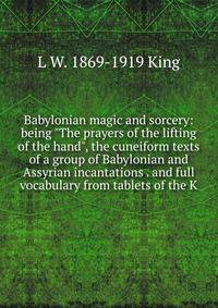 Babylonian magic and sorcery: being "The prayers of the lifting of the hand", the cuneiform texts of a group of Babylonian and Assyrian incantations . and full vocabulary from tablets of the K