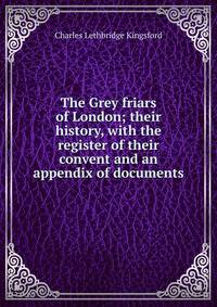 The Grey friars of London; their history, with the register of their convent and an appendix of documents