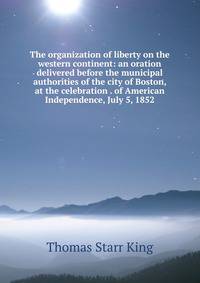 The organization of liberty on the western continent: an oration delivered before the municipal authorities of the city of Boston, at the celebration . of American Independence, July 5, 1852