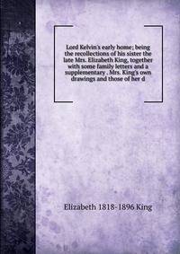 Lord Kelvin's early home; being the recollections of his sister the late Mrs. Elizabeth King, together with some family letters and a supplementary . Mrs. King's own drawings and those of her d