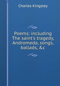 Poems: including The saint's tragedy, Andromeda, songs, ballads, &amp;c.