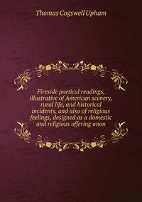 Fireside poetical readings, illustrative of American scenery, rural life, and historical incidents, and also of religious feelings, designed as a domestic and religious offering anon.
