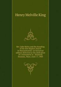 Rev. John Myles and the founding of the first Baptist church in Massachusetts: an historical address delivered at the dedication of a monument in . (formerly Swansea, Mass.) June 17, 1905