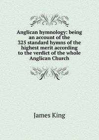 Anglican hymnology: being an account of the 325 standard hymns of the highest merit according to the verdict of the whole Anglican Church