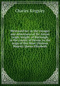 Westward ho: or the voyages and adventures of Sir Amyas Leigh, knight, of Burrough, in the county of Devon, in the reign of Her Most Glorious Majesty Queen Elizabeth