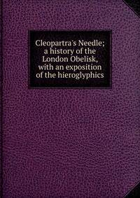 Cleopartra's Needle; a history of the London Obelisk, with an exposition of the hieroglyphics