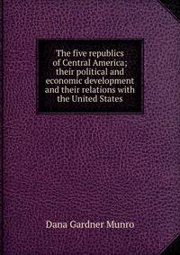 The five republics of Central America; their political and economic development and their relations with the United States