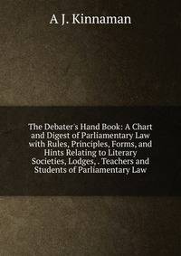 The Debater's Hand Book: A Chart and Digest of Parliamentary Law with Rules, Principles, Forms, and Hints Relating to Literary Societies, Lodges, . Teachers and Students of Parliamentary Law