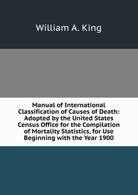 Manual of International Classification of Causes of Death: Adopted by the United States Census Office for the Compilation of Mortality Statistics, for Use Beginning with the Year 1900
