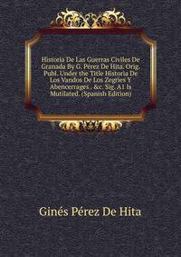 Historia De Las Guerras Civiles De Granada By G. P?rez De Hita. Orig. Publ. Under the Title Historia De Los Vandos De Los Zegries Y Abencerrages . &amp;c. Sig. A1 Is Mutilated. (Spanish Edition)