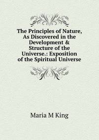 The Principles of Nature, As Discovered in the Development &amp; Structure of the Universe.: Exposition of the Spiritual Universe